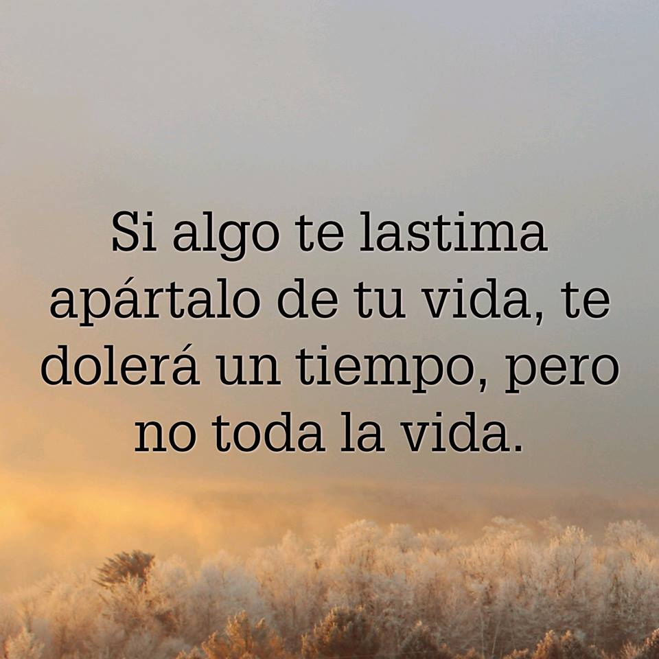 Si algo te lastima apártalo de tu vida, te dolerá un tiempo, pero no toda la vida