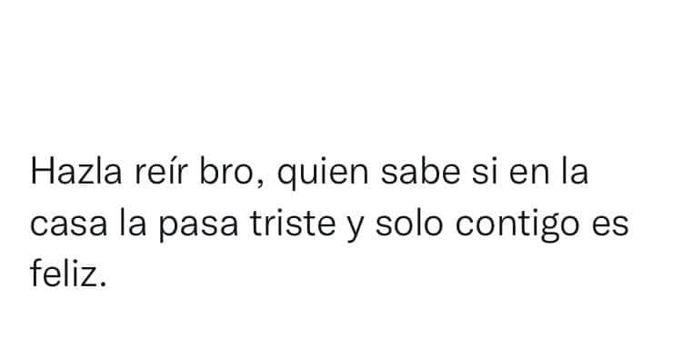 Hazla reír bro, quien sabe si en la casa la pasa triste y solo contigo es feliz
